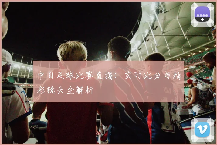 中日足球比赛直播：实时比分与精彩镜头全解析