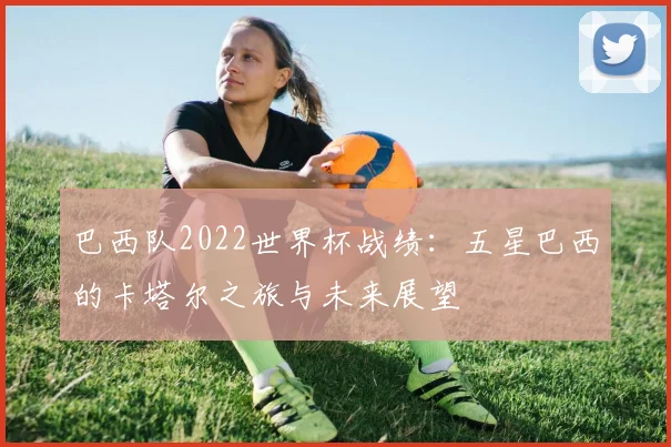 巴西队2022世界杯战绩：五星巴西的卡塔尔之旅与未来展望