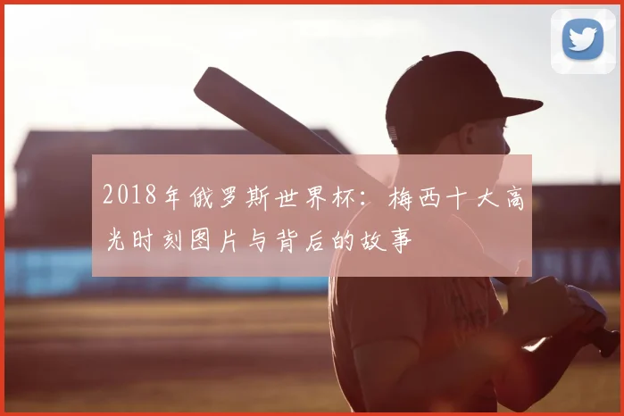 2018年俄罗斯世界杯：梅西十大高光时刻图片与背后的故事
