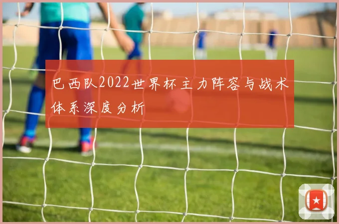 巴西队2022世界杯主力阵容与战术体系深度分析