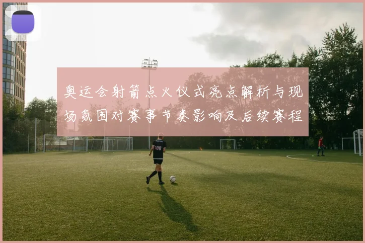 奥运会射箭点火仪式亮点解析与现场氛围对赛事节奏影响及后续赛程安排