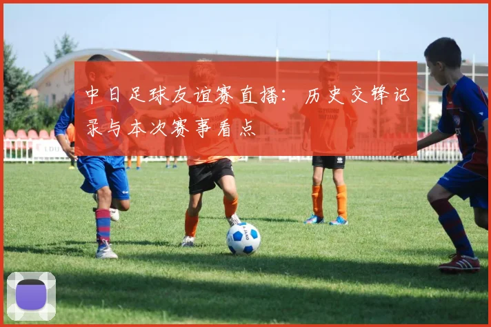 中日足球友谊赛直播：历史交锋记录与本次赛事看点