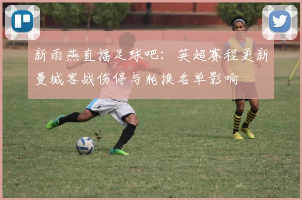 新雨燕直播足球吧：英超赛程更新曼城客战伤停与轮换名单影响