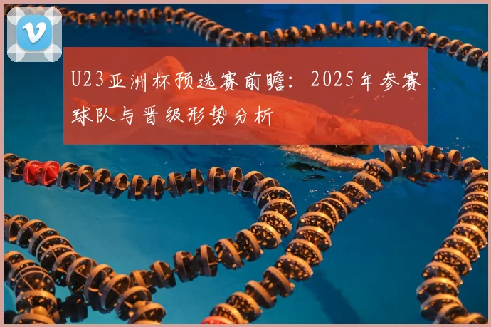 U23亚洲杯预选赛前瞻：2025年参赛球队与晋级形势分析