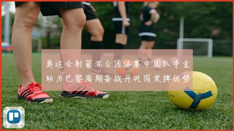 奥运会射箭混合团体赛中国队夺金助力巴黎周期备战并巩固奖牌优势