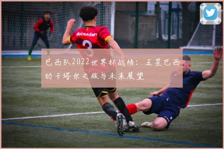 巴西队2022世界杯战绩：五星巴西的卡塔尔之旅与未来展望