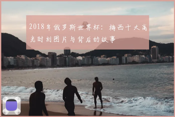 2018年俄罗斯世界杯：梅西十大高光时刻图片与背后的故事