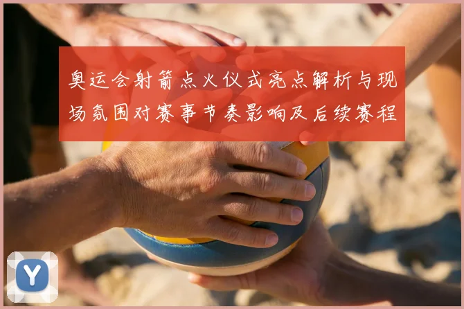 奥运会射箭点火仪式亮点解析与现场氛围对赛事节奏影响及后续赛程安排