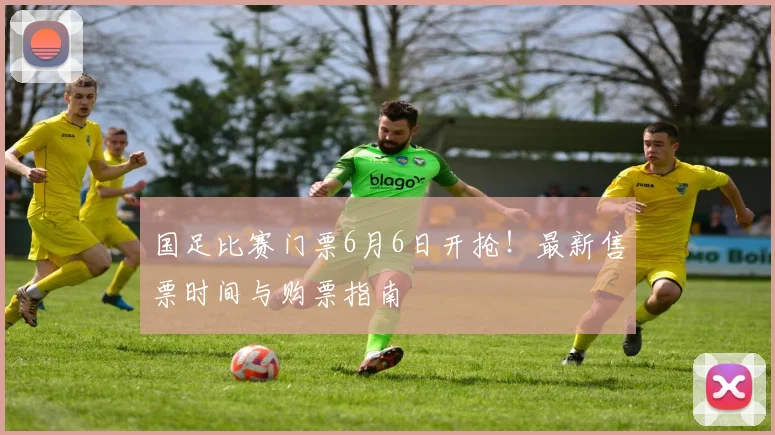 国足比赛门票6月6日开抢！最新售票时间与购票指南