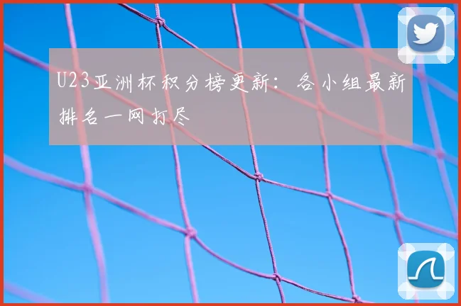 U23亚洲杯积分榜更新：各小组最新排名一网打尽