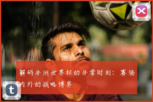 解码非洲世界杯的非常时刻：赛场内外的战略博弈