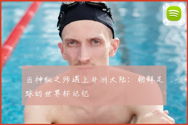 当神秘之师遇上非洲大陆：朝鲜足球的世界杯记忆