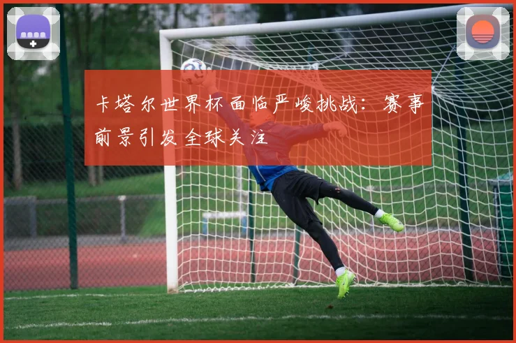 卡塔尔世界杯面临严峻挑战：赛事前景引发全球关注