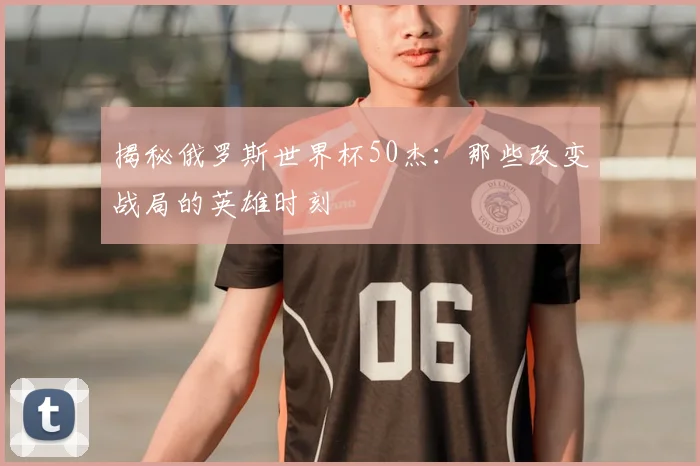 揭秘俄罗斯世界杯50杰：那些改变战局的英雄时刻