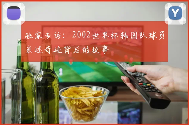 独家专访:2002世界杯韩国队球员亲述奇迹背后的故事