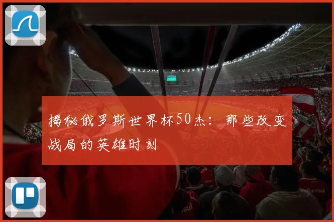 揭秘俄罗斯世界杯50杰：那些改变战局的英雄时刻
