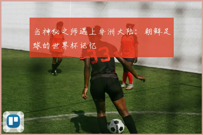 当神秘之师遇上非洲大陆:朝鲜足球的世界杯记忆