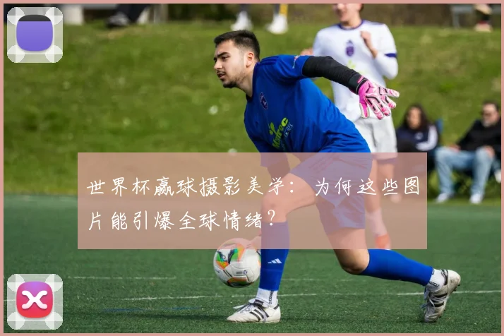 世界杯赢球摄影美学：为何这些图片能引爆全球情绪？