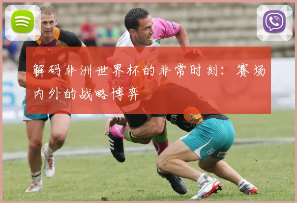 解码非洲世界杯的非常时刻：赛场内外的战略博弈