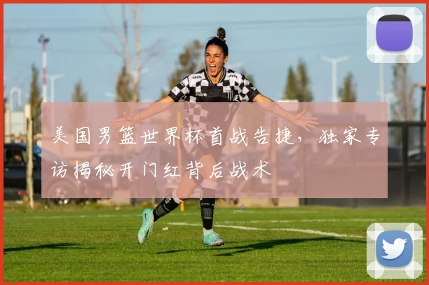 美国男篮世界杯首战告捷，独家专访揭秘开门红背后战术