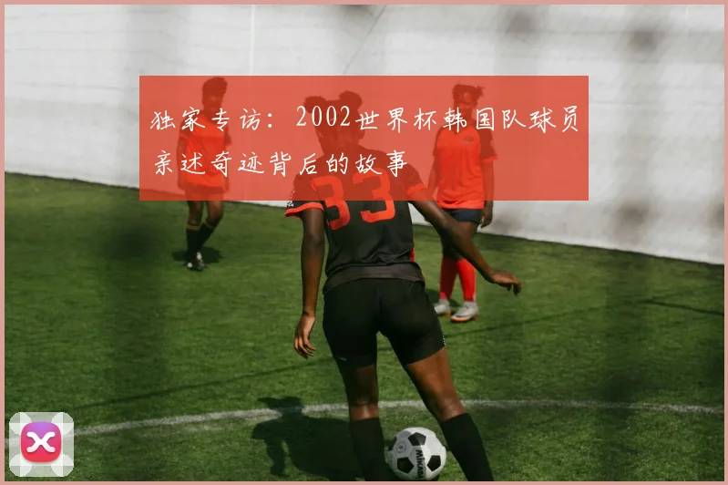独家专访：2002世界杯韩国队球员亲述奇迹背后的故事