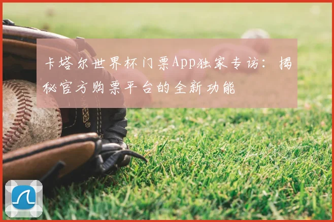 卡塔尔世界杯门票App独家专访：揭秘官方购票平台的全新功能